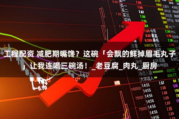 工程配资 减肥期嘴馋？这碗「会飘的鲜掉眉毛丸子」让我连喝三碗汤！_老豆腐_肉丸_厨房