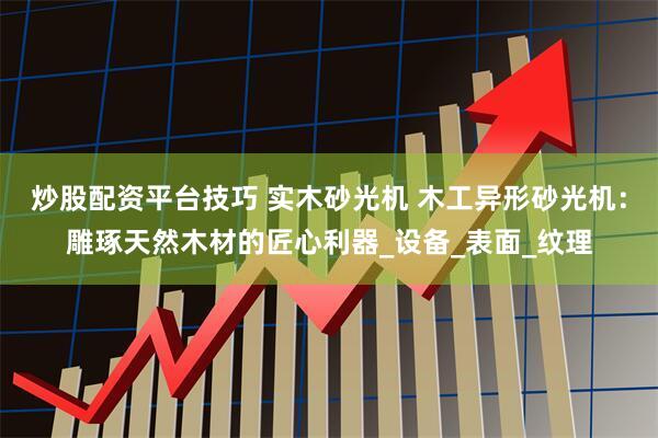 炒股配资平台技巧 实木砂光机 木工异形砂光机：雕琢天然木材的匠心利器_设备_表面_纹理