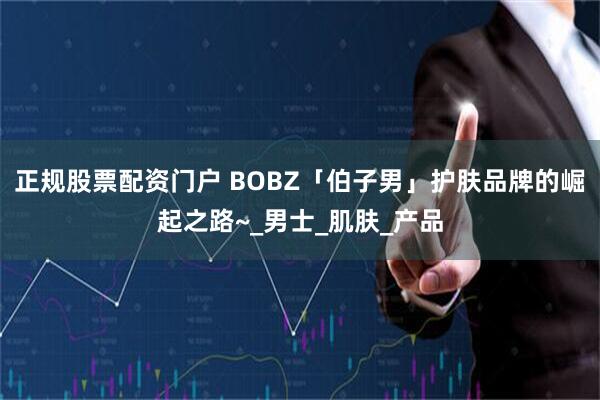 正规股票配资门户 BOBZ「伯子男」护肤品牌的崛起之路~_男士_肌肤_产品