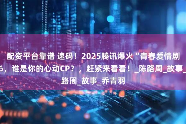 配资平台靠谱 速码！2025腾讯爆火“青春爱情剧”TOP6，谁是你的心动CP？，赶紧来看看！_陈路周_故事_乔青羽
