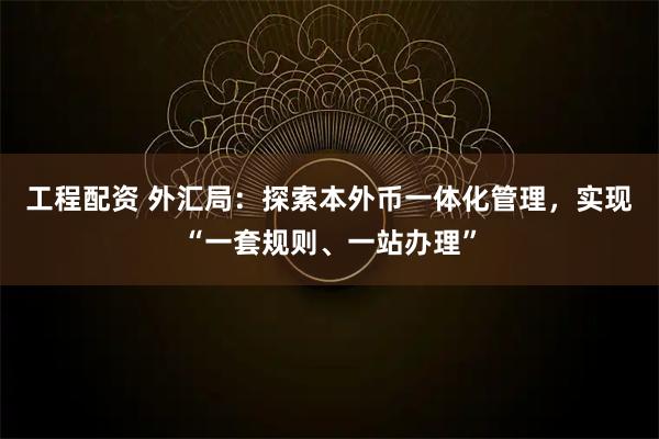 工程配资 外汇局：探索本外币一体化管理，实现“一套规则、一站办理”
