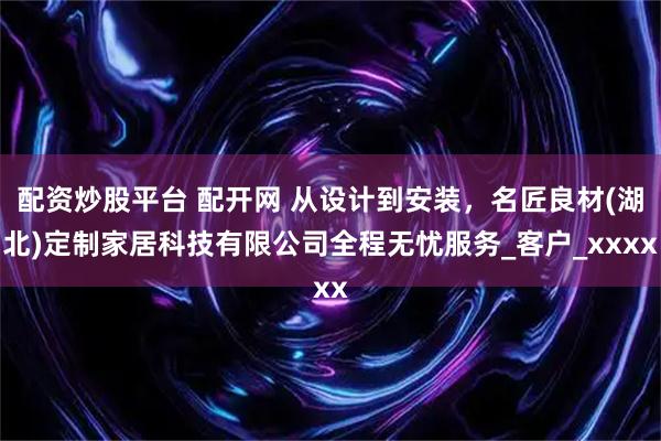 配资炒股平台 配开网 从设计到安装，名匠良材(湖北)定制家居科技有限公司全程无忧服务_客户_xxxx