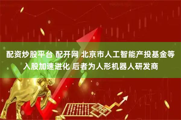 配资炒股平台 配开网 北京市人工智能产投基金等入股加速进化 后者为人形机器人研发商