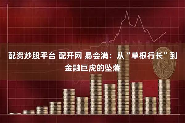 配资炒股平台 配开网 易会满：从“草根行长”到金融巨虎的坠落