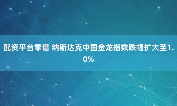 配资平台靠谱 纳斯达克中国金龙指数跌幅扩大至1.0%