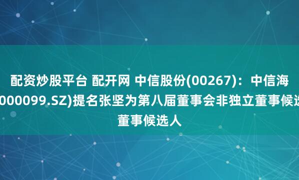 配资炒股平台 配开网 中信股份(00267)：中信海直(000099.SZ)提名张坚为第八届董事会非独立董事候选人
