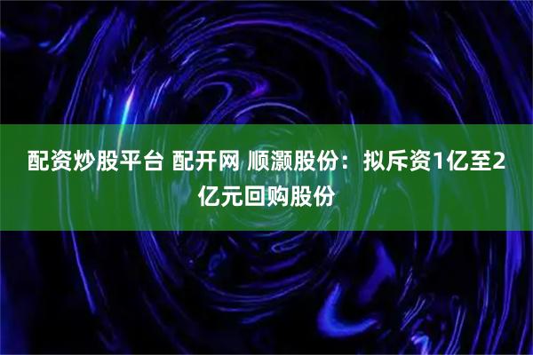 配资炒股平台 配开网 顺灏股份：拟斥资1亿至2亿元回购股份