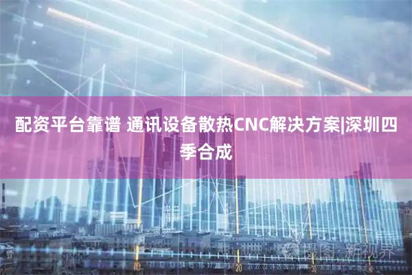 配资平台靠谱 通讯设备散热CNC解决方案|深圳四季合成