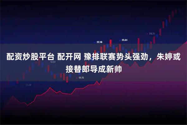 配资炒股平台 配开网 豫排联赛势头强劲，朱婷或接替郎导成新帅