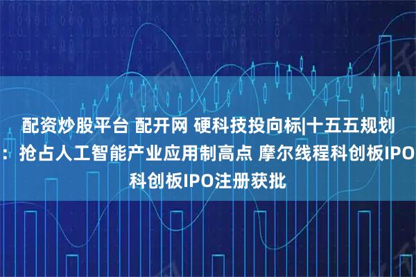 配资炒股平台 配开网 硬科技投向标|十五五规划建议发布：抢占人工智能产业应用制高点 摩尔线程科创板IPO注册获批
