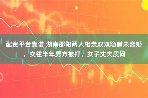 配资平台靠谱 湖南邵阳两人相亲双双隐瞒未离婚，交往半年男方被打，女子丈夫质问