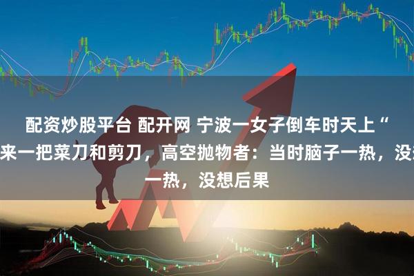 配资炒股平台 配开网 宁波一女子倒车时天上“飞”下来一把菜刀和剪刀，高空抛物者：当时脑子一热，没想后果