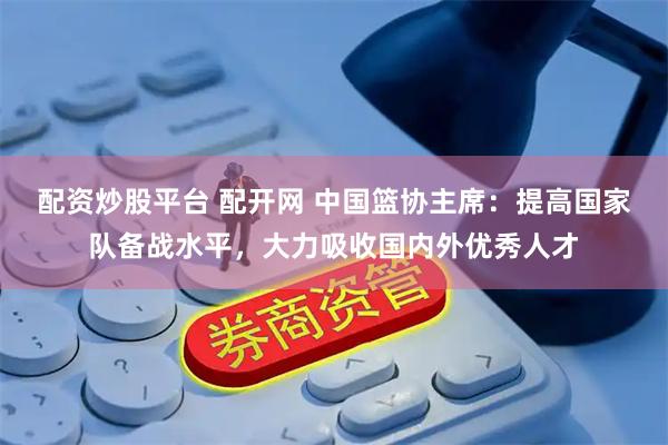 配资炒股平台 配开网 中国篮协主席：提高国家队备战水平，大力吸收国内外优秀人才